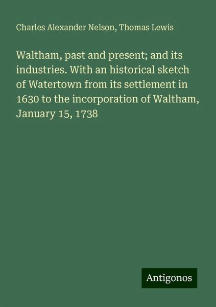 Waltham, past and present; and its industries. With an historical sketch of Watertown from its settlement in 1630 to the incorporation of Waltham, January 15, 1738 Waltham, past and present; and its industries. With an historical sketch of Watertown from its settlement in 1630 to the incorporation of Waltham, January 15, 1738