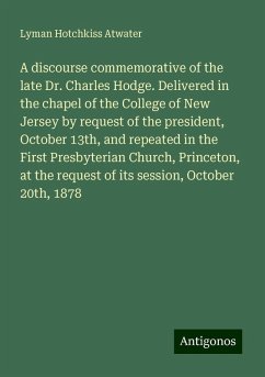 A discourse commemorative of the late Dr. Charles Hodge. Delivered in the chapel of the College of New Jersey by request of the president, October 13th, and repeated in the First Presbyterian Church, Princeton, at the request of its session, October 20th, 1878 - Atwater, Lyman Hotchkiss