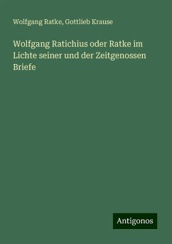 Wolfgang Ratichius oder Ratke im Lichte seiner und der Zeitgenossen Briefe - Ratke, Wolfgang; Krause, Gottlieb