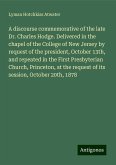 A discourse commemorative of the late Dr. Charles Hodge. Delivered in the chapel of the College of New Jersey by request of the president, October 13th, and repeated in the First Presbyterian Church, Princeton, at the request of its session, October 20th, 1878 A discourse commemorative of the late Dr. Charles Hodge. Delivered in the chapel of the College of New Jersey by request of the president, October 13th, and repeated in the First Presbyterian Church, Princeton, at the request of its session, October 20th, 1878