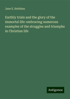 Earthly trials and the glory of the immortal life: embracing numerous examples of the struggles and triumphs in Christian life - Stebbins, Jane E.