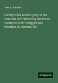 Earthly trials and the glory of the immortal life: embracing numerous examples of the struggles and triumphs in Christian life