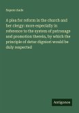 A plea for reform in the church and her clergy: more especially in reference to the system of patronage and promotion therein, by which the principle of detur digniori would be duly respected