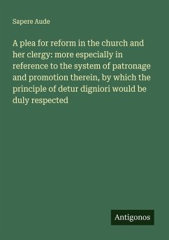 A plea for reform in the church and her clergy: more especially in reference to the system of patronage and promotion therein, by which the principle of detur digniori would be duly respected - Aude, Sapere