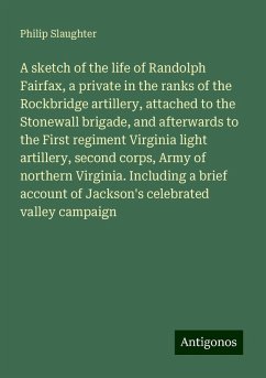 A sketch of the life of Randolph Fairfax, a private in the ranks of the Rockbridge artillery, attached to the Stonewall brigade, and afterwards to the First regiment Virginia light artillery, second corps, Army of northern Virginia. Including a brief account of Jackson's celebrated valley campaign - Slaughter, Philip