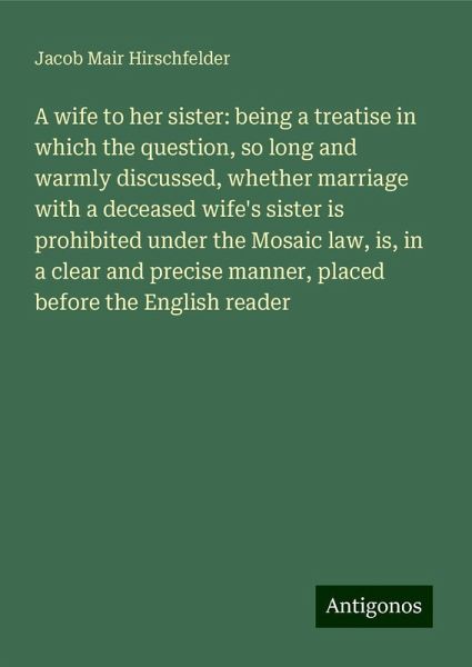 A wife to her sister: being a treatise in which the question, so long and warmly discussed, whether marriage with a deceased wife's sister is prohibited under the Mosaic law, is, in a clear and precise manner, placed before the English reader