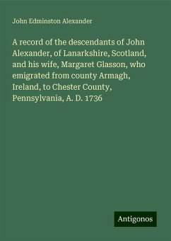 A record of the descendants of John Alexander, of Lanarkshire, Scotland, and his wife, Margaret Glasson, who emigrated from county Armagh, Ireland, to Chester County, Pennsylvania, A. D. 1736 - Alexander, John Edminston