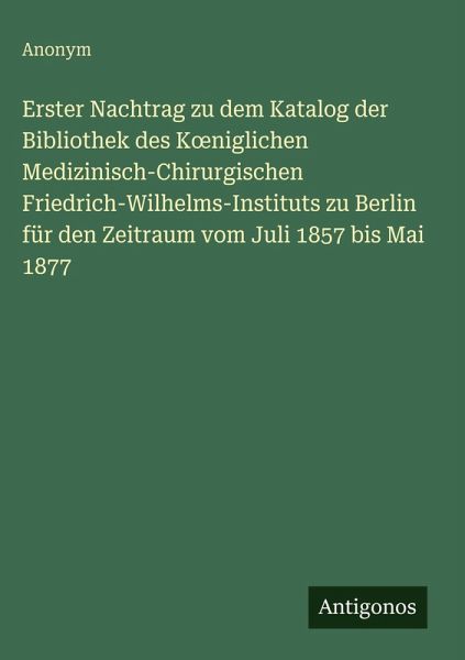 Erster Nachtrag zu dem Katalog der Bibliothek des K¿niglichen Medizinisch-Chirurgischen Friedrich-Wilhelms-Instituts zu Berlin für den Zeitraum vom Juli 1857 bis Mai 1877