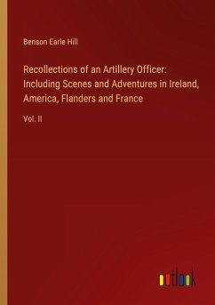 Recollections of an Artillery Officer: Including Scenes and Adventures in Ireland, America, Flanders and France - Hill, Benson Earle