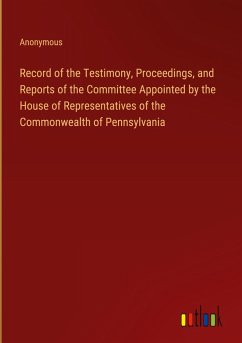 Record of the Testimony, Proceedings, and Reports of the Committee Appointed by the House of Representatives of the Commonwealth of Pennsylvania