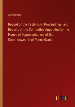 Record of the Testimony, Proceedings, and Reports of the Committee Appointed by the House of Representatives of the Commonwealth of Pennsylvania