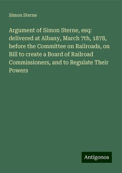 Argument of Simon Sterne, esq: delivered at Albany, March 7th, 1878, before the Committee on Railroads, on Bill to create a Board of Railroad Commissioners, and to Regulate Their Powers - Sterne, Simon