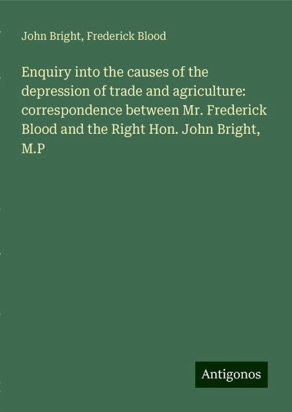 Enquiry into the causes of the depression of trade and agriculture: correspondence between Mr. Frederick Blood and the Right Hon. John Bright, M.P Enquiry into the causes of the depression of trade and agriculture: correspondence between Mr. Frederick Blood and the Right Hon. John Bright, M.P