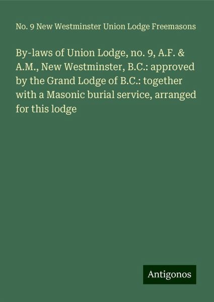 By-laws of Union Lodge, no. 9, A.F. & A.M., New Westminster, B.C.: approved by the Grand Lodge of B.C.: together with a Masonic burial service, arranged for this lodge By-laws of Union Lodge, no. 9, A.F. & A.M., New Westminster, B.C.: approved by the Grand Lodge of B.C.: together with a Masonic burial service, arranged for this lodge