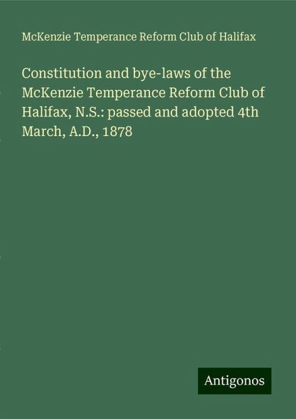 Constitution and bye-laws of the McKenzie Temperance Reform Club of Halifax, N.S.: passed and adopted 4th March, A.D., 1878 Constitution and bye-laws of the McKenzie Temperance Reform Club of Halifax, N.S.: passed and adopted 4th March, A.D., 1878