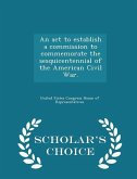 An ACT to Establish a Commission to Commemorate the Sesquicentennial of the American Civil War. - Scholar's Choice Edition