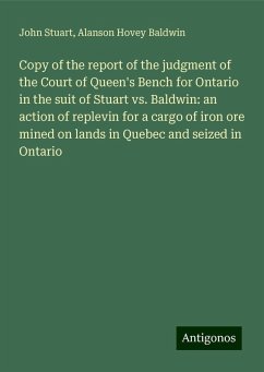 Copy of the report of the judgment of the Court of Queen's Bench for Ontario in the suit of Stuart vs. Baldwin: an action of replevin for a cargo of iron ore mined on lands in Quebec and seized in Ontario - Stuart, John; Baldwin, Alanson Hovey