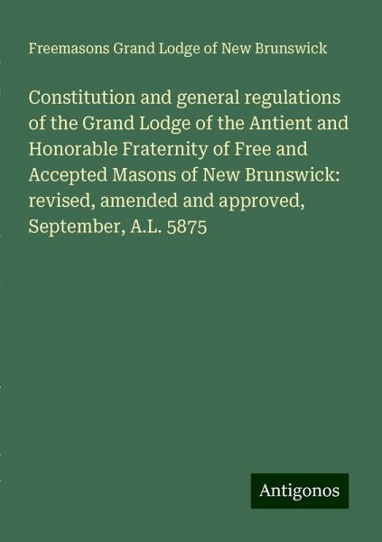 Constitution and general regulations of the Grand Lodge of the Antient and Honorable Fraternity of Free and Accepted Masons of New Brunswick: revised, amended and approved, September, A.L. 5875 Constitution and general regulations of the Grand Lodge of the Antient and Honorable Fraternity of Free and Accepted Masons of New Brunswick: revised, amended and approved, September, A.L. 5875