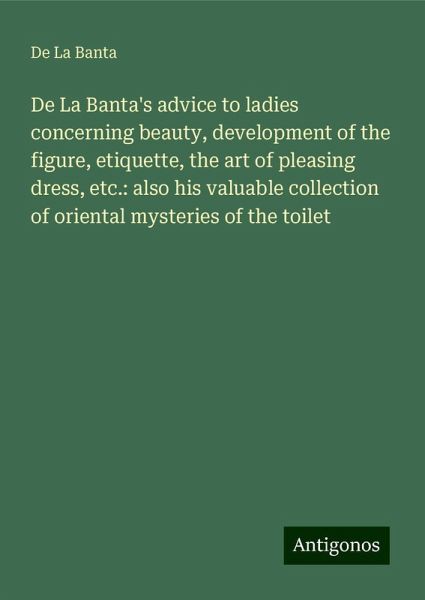 De La Banta's advice to ladies concerning beauty, development of the figure, etiquette, the art of pleasing dress, etc.: also his valuable collection of oriental mysteries of the toilet De La Banta's advice to ladies concerning beauty, development of the figure, etiquette, the art of pleasing dress, etc.: also his valuable collection of oriental mysteries of the toilet