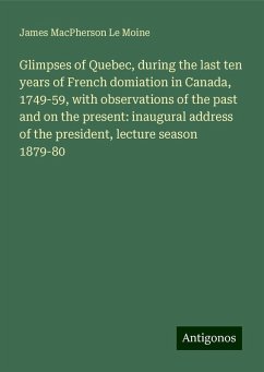 Glimpses of Quebec, during the last ten years of French domiation in Canada, 1749-59, with observations of the past and on the present: inaugural address of the president, lecture season 1879-80 - Le Moine, James Macpherson
