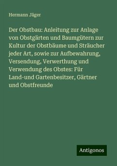 Der Obstbau: Anleitung zur Anlage von Obstgärten und Baumgütern zur Kultur der Obstbäume und Sträucher jeder Art, sowie zur Aufbewahrung, Versendung, Verwerthung und Verwendung des Obstes: Für Land-und Gartenbesitzer, Gärtner und Obstfreunde - Jäger, Hermann