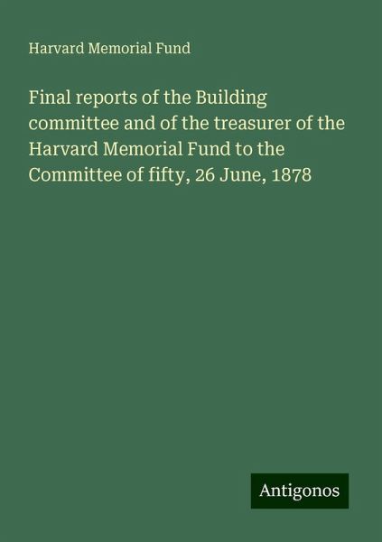Final reports of the Building committee and of the treasurer of the Harvard Memorial Fund to the Committee of fifty, 26 June, 1878 Final reports of the Building committee and of the treasurer of the Harvard Memorial Fund to the Committee of fifty, 26 June, 1878