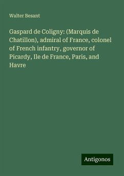 Gaspard de Coligny: (Marquis de Chatillon), admiral of France, colonel of French infantry, governor of Picardy, Ile de France, Paris, and Havre - Besant, Walter