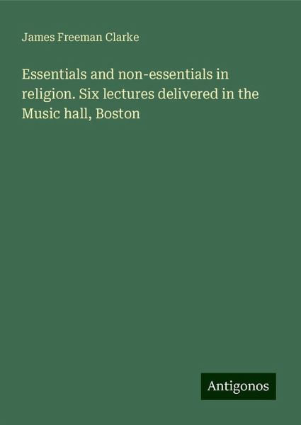 Essentials and non-essentials in religion. Six lectures delivered in the Music hall, Boston Essentials and non-essentials in religion. Six lectures delivered in the Music hall, Boston