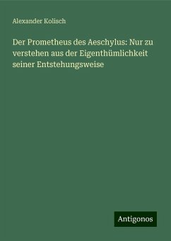 Der Prometheus des Aeschylus: Nur zu verstehen aus der Eigenthümlichkeit seiner Entstehungsweise - Kolisch, Alexander