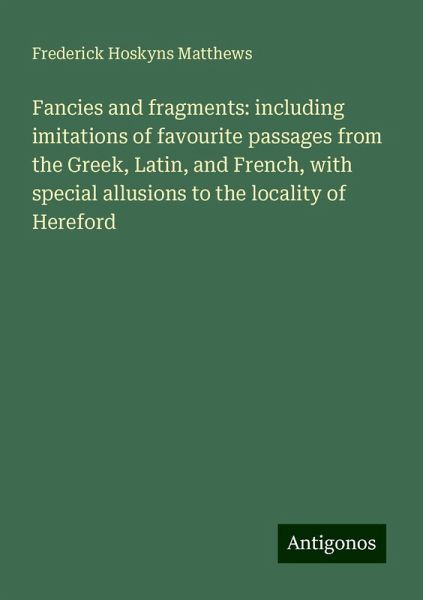 Fancies and fragments: including imitations of favourite passages from the Greek, Latin, and French, with special allusions to the locality of Hereford Fancies and fragments: including imitations of favourite passages from the Greek, Latin, and French, with special allusions to the locality of Hereford