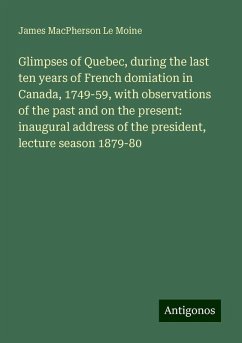 Glimpses of Quebec, during the last ten years of French domiation in Canada, 1749-59, with observations of the past and on the present: inaugural address of the president, lecture season 1879-80 - Le Moine, James Macpherson