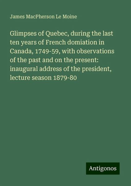 Glimpses of Quebec, during the last ten years of French domiation in Canada, 1749-59, with observations of the past and on the present: inaugural address of the president, lecture season 1879-80 Glimpses of Quebec, during the last ten years of French domiation in Canada, 1749-59, with observations of the past and on the present: inaugural address of the president, lecture season 1879-80