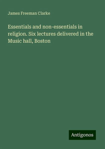 Essentials and non-essentials in religion. Six lectures delivered in the Music hall, Boston Essentials and non-essentials in religion. Six lectures delivered in the Music hall, Boston