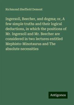 Ingersoll, Beecher, and dogma; or, A few simple truths and their logical deductions, in which the positions of Mr. Ingersoll and Mr. Beecher are considered in two lectures entitled Mephisto-Minotaurus and The absolute necessities - Dement, Richmond Sheffield