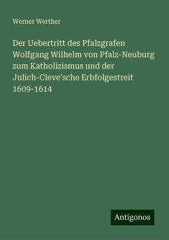 Der Uebertritt des Pfalzgrafen Wolfgang Wilhelm von Pfalz-Neuburg zum Katholizismus und der Julich-Cleve'sche Erbfolgestreit 1609-1614 - Werther, Werner