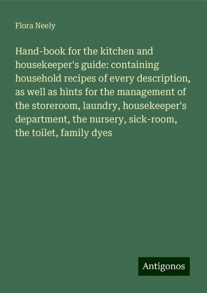 Hand-book for the kitchen and housekeeper's guide: containing household recipes of every description, as well as hints for the management of the storeroom, laundry, housekeeper's department, the nursery, sick-room, the toilet, family dyes