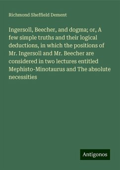 Ingersoll, Beecher, and dogma; or, A few simple truths and their logical deductions, in which the positions of Mr. Ingersoll and Mr. Beecher are considered in two lectures entitled Mephisto-Minotaurus and The absolute necessities - Dement, Richmond Sheffield