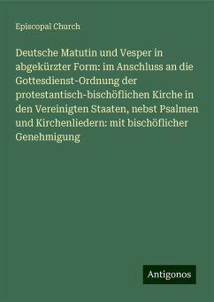 Deutsche Matutin und Vesper in abgekürzter Form: im Anschluss an die Gottesdienst-Ordnung der protestantisch-bischöflichen Kirche in den Vereinigten Staaten, nebst Psalmen und Kirchenliedern: mit bischöflicher Genehmigung - Church, Episcopal