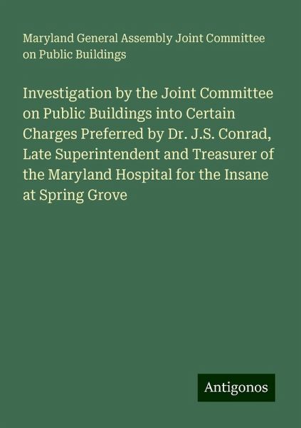 Investigation by the Joint Committee on Public Buildings into Certain Charges Preferred by Dr. J.S. Conrad, Late Superintendent and Treasurer of the Maryland Hospital for the Insane at Spring Grove Investigation by the Joint Committee on Public Buildings into Certain Charges Preferred by Dr. J.S. Conrad, Late Superintendent and Treasurer of the Maryland Hospital for the Insane at Spring Grove