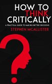 How to Think Critically - A Practical Guide to Making Better Decisions (eBook, ePUB)
