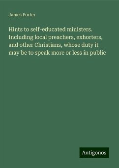 Hints to self-educated ministers. Including local preachers, exhorters, and other Christians, whose duty it may be to speak more or less in public - Porter, James