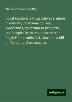 Local taxation; rating railways, mines, machinery, mansion-houses, woodlands, government property, and hospitals; observations on the Right Honourable G.J. Goschen's Bill on Parochial Assessments - Hedley, Thomas Fenwick