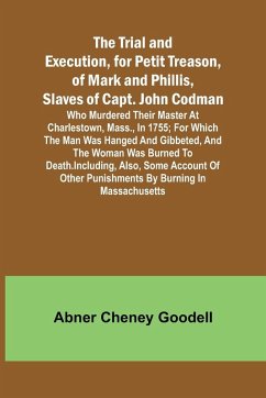 The Trial and Execution, for Petit Treason, of Mark and Phillis, Slaves of Capt. John CodmanWho Murdered Their Master at Charlestown, Mass., in 1755; for Which the Man Was Hanged and Gibbeted, and the Woman Was Burned to Death. Including, Also, Some Accou - Cheney Goodell, Abner
