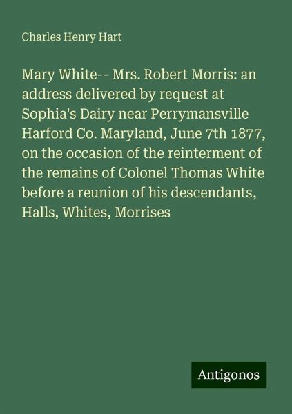 Mary White-- Mrs. Robert Morris: an address delivered by request at Sophia's Dairy near Perrymansville Harford Co. Maryland, June 7th 1877, on the occasion of the reinterment of the remains of Colonel Thomas White before a reunion of his descendants, Halls, Whites, Morrises