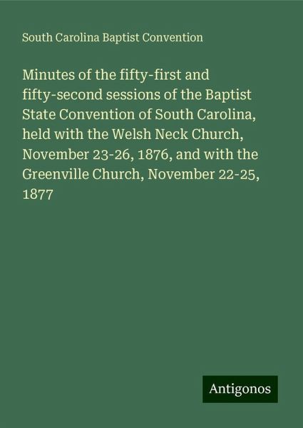 Minutes of the fifty-first and fifty-second sessions of the Baptist State Convention of South Carolina, held with the Welsh Neck Church, November 23-26, 1876, and with the Greenville Church, November 22-25, 1877 Minutes of the fifty-first and fifty-second sessions of the Baptist State Convention of South Carolina, held with the Welsh Neck Church, November 23-26, 1876, and with the Greenville Church, November 22-25, 1877