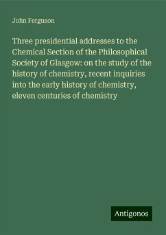 Three presidential addresses to the Chemical Section of the Philosophical Society of Glasgow: on the study of the history of chemistry, recent inquiries into the early history of chemistry, eleven centuries of chemistry - Ferguson, John