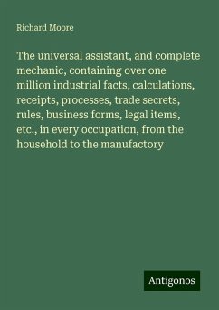 The universal assistant, and complete mechanic, containing over one million industrial facts, calculations, receipts, processes, trade secrets, rules, business forms, legal items, etc., in every occupation, from the household to the manufactory - Moore, Richard