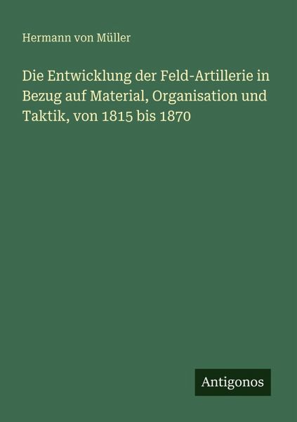 Die Entwicklung der Feld-Artillerie in Bezug auf Material, Organisation und Taktik, von 1815 bis 1870 Die Entwicklung der Feld-Artillerie in Bezug auf Material, Organisation und Taktik, von 1815 bis 1870