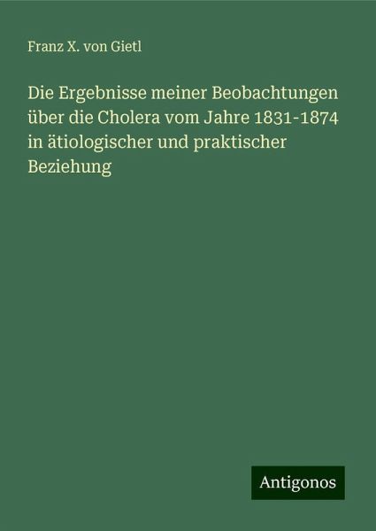 Die Ergebnisse meiner Beobachtungen über die Cholera vom Jahre 1831-1874 in ätiologischer und praktischer Beziehung Die Ergebnisse meiner Beobachtungen über die Cholera vom Jahre 1831-1874 in ätiologischer und praktischer Beziehung