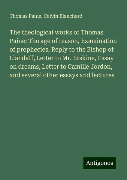 The theological works of Thomas Paine: The age of reason, Examination of prophecies, Reply to the Bishop of Llandaff, Letter to Mr. Erskine, Essay on dreams, Letter to Camille Jordon, and several other essays and lectures The theological works of Thomas Paine: The age of reason, Examination of prophecies, Reply to the Bishop of Llandaff, Letter to Mr. Erskine, Essay on dreams, Letter to Camille Jordon, and several other essays and lectures